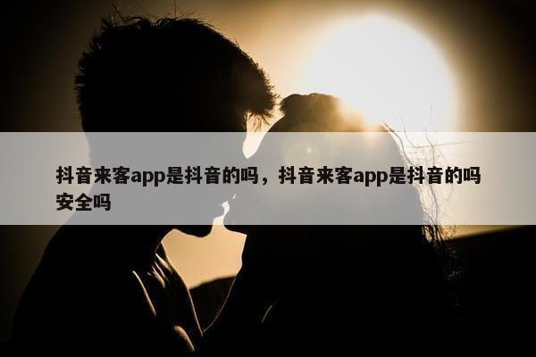 抖音来客app是抖音的吗，抖音来客app是抖音的吗安全吗