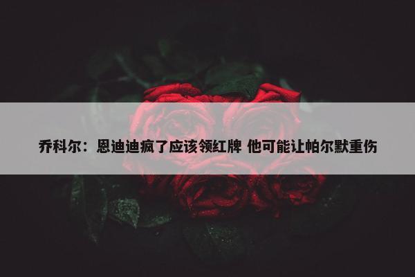 乔科尔：恩迪迪疯了应该领红牌 他可能让帕尔默重伤