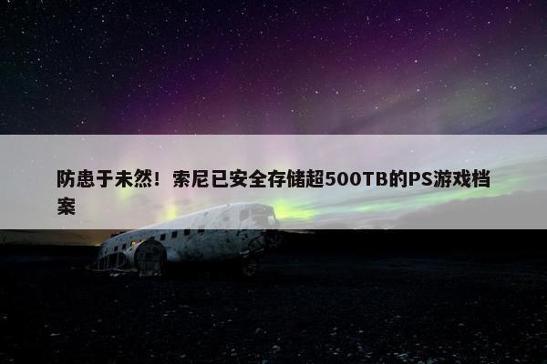 防患于未然！索尼已安全存储超500TB的PS游戏档案