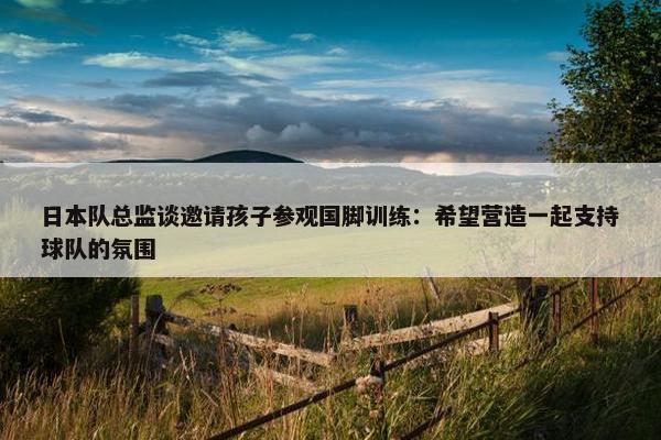 日本队总监谈邀请孩子参观国脚训练：希望营造一起支持球队的氛围