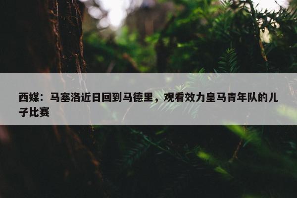 西媒：马塞洛近日回到马德里，观看效力皇马青年队的儿子比赛