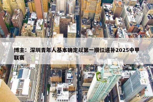 博主：深圳青年人基本确定以第一顺位递补2025中甲联赛