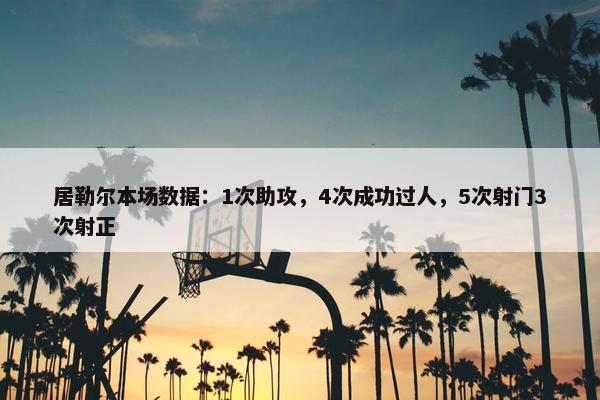 居勒尔本场数据：1次助攻，4次成功过人，5次射门3次射正