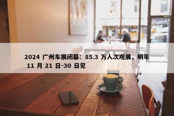 2024 广州车展闭幕：85.3 万人次观展，明年 11 月 21 日-30 日见