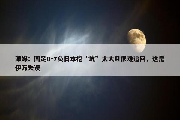 津媒：国足0-7负日本挖“坑”太大且很难追回，这是伊万失误