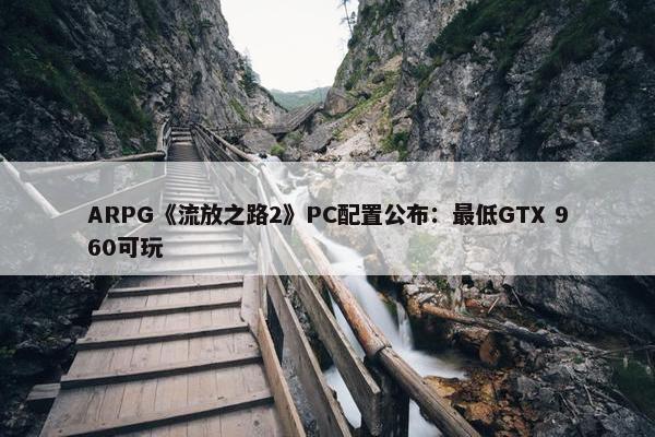 ARPG《流放之路2》PC配置公布：最低GTX 960可玩