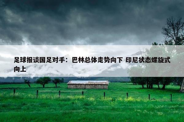 足球报谈国足对手：巴林总体走势向下 印尼状态螺旋式向上