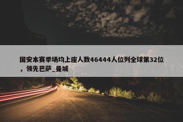 国安本赛季场均上座人数46444人位列全球第32位，领先巴萨_曼城