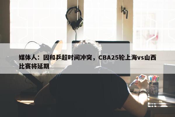 媒体人：因和乒超时间冲突，CBA25轮上海vs山西比赛将延期