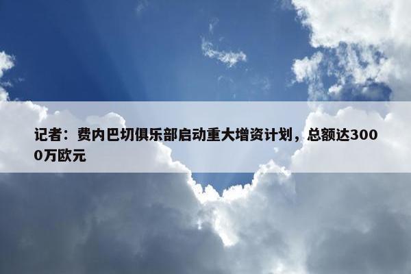 记者：费内巴切俱乐部启动重大增资计划，总额达3000万欧元