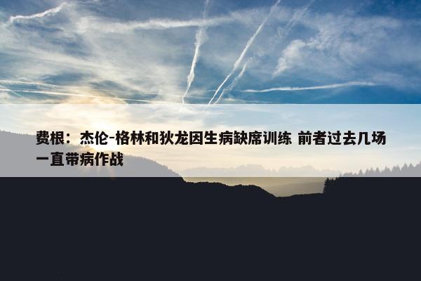 费根：杰伦-格林和狄龙因生病缺席训练 前者过去几场一直带病作战