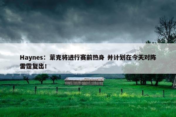 Haynes：蒙克将进行赛前热身 并计划在今天对阵雷霆复出！