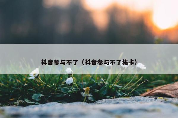 抖音参与不了（抖音参与不了集卡）