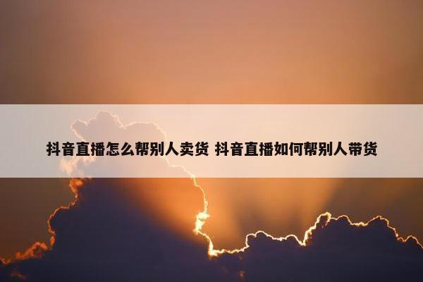 抖音直播怎么帮别人卖货 抖音直播如何帮别人带货