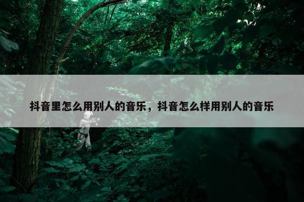 抖音里怎么用别人的音乐，抖音怎么样用别人的音乐