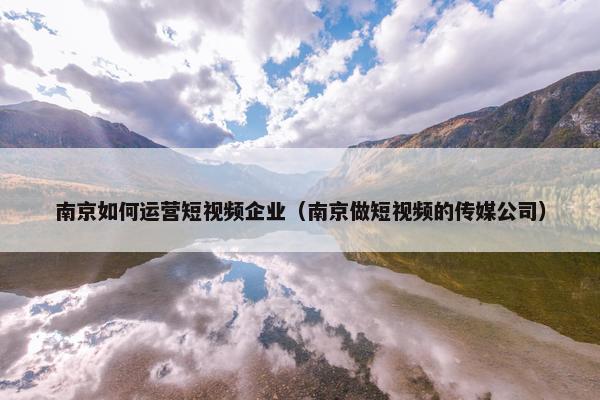 南京如何运营短视频企业（南京做短视频的传媒公司）