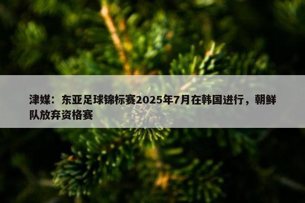 津媒：东亚足球锦标赛2025年7月在韩国进行，朝鲜队放弃资格赛