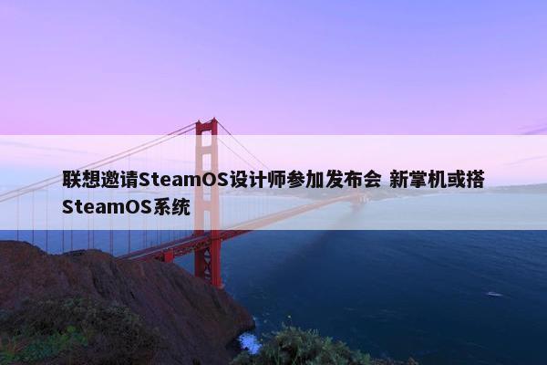 联想邀请SteamOS设计师参加发布会 新掌机或搭SteamOS系统