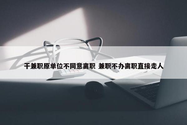 干兼职原单位不同意离职 兼职不办离职直接走人