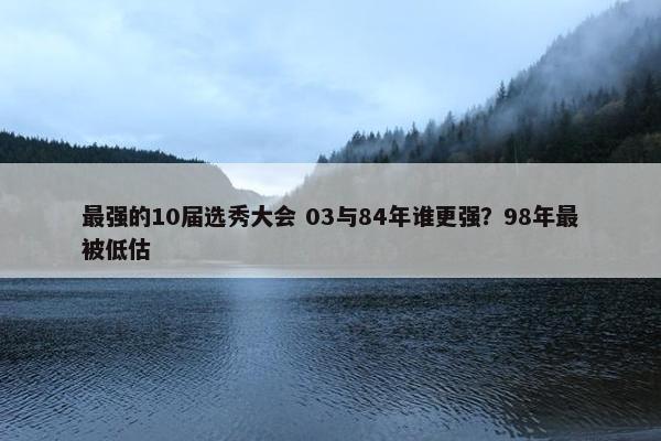 最强的10届选秀大会 03与84年谁更强？98年最被低估