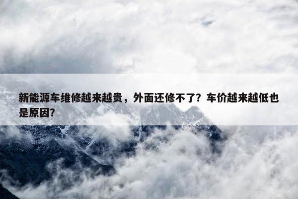 新能源车维修越来越贵，外面还修不了？车价越来越低也是原因？