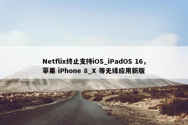 Netflix终止支持iOS_iPadOS 16，苹果 iPhone 8_X 等无缘应用新版