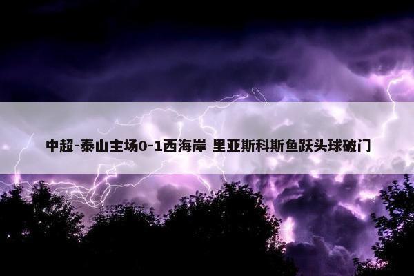 中超-泰山主场0-1西海岸 里亚斯科斯鱼跃头球破门