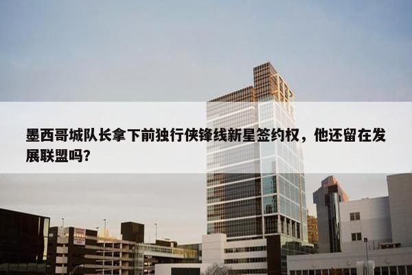 墨西哥城队长拿下前独行侠锋线新星签约权，他还留在发展联盟吗？