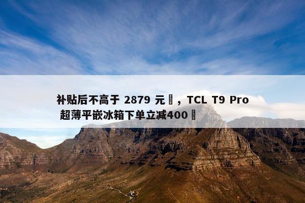 补贴后不高于 2879 元‏，TCL T9 Pro 超薄平嵌冰箱下单立减400‏