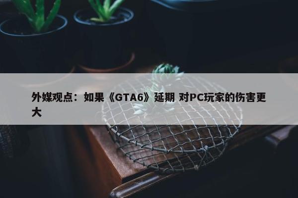 外媒观点：如果《GTA6》延期 对PC玩家的伤害更大