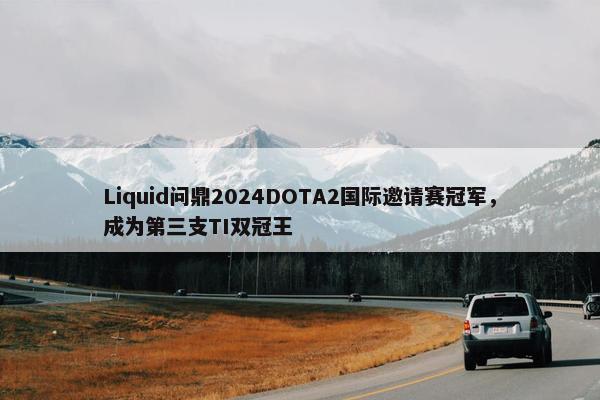 Liquid问鼎2024DOTA2国际邀请赛冠军，成为第三支TI双冠王