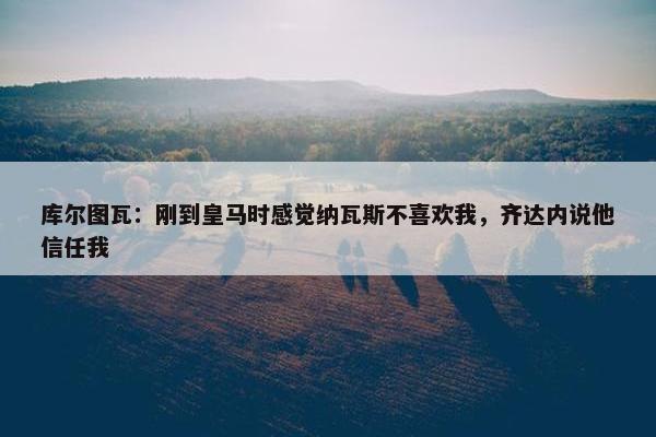 库尔图瓦：刚到皇马时感觉纳瓦斯不喜欢我，齐达内说他信任我