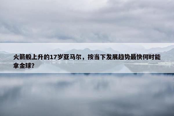 火箭般上升的17岁亚马尔，按当下发展趋势最快何时能拿金球？