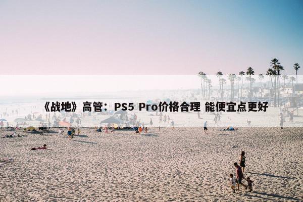 《战地》高管：PS5 Pro价格合理 能便宜点更好