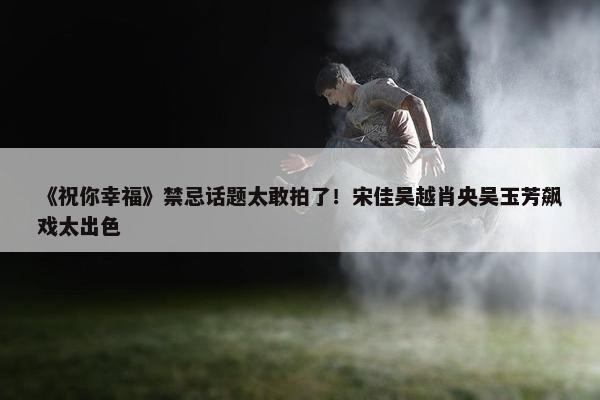 《祝你幸福》禁忌话题太敢拍了！宋佳吴越肖央吴玉芳飙戏太出色