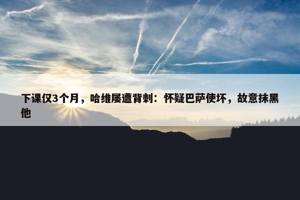 下课仅3个月，哈维屡遭背刺：怀疑巴萨使坏，故意抹黑他