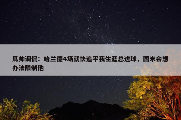 瓜帅调侃：哈兰德4场就快追平我生涯总进球，国米会想办法限制他