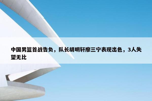 中国男篮首战告负，队长胡明轩廖三宁表现出色，3人失望无比