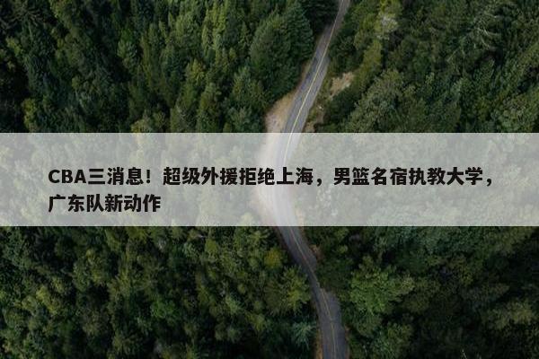 CBA三消息！超级外援拒绝上海，男篮名宿执教大学，广东队新动作