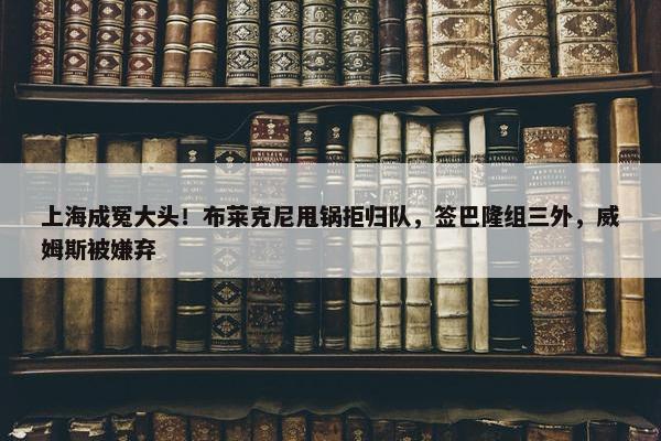 上海成冤大头！布莱克尼甩锅拒归队，签巴隆组三外，威姆斯被嫌弃