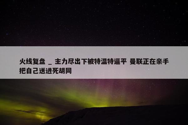 火线复盘 _ 主力尽出下被特温特逼平 曼联正在亲手把自己送进死胡同