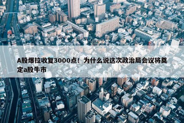 A股爆拉收复3000点！为什么说这次政治局会议将奠定a股牛市