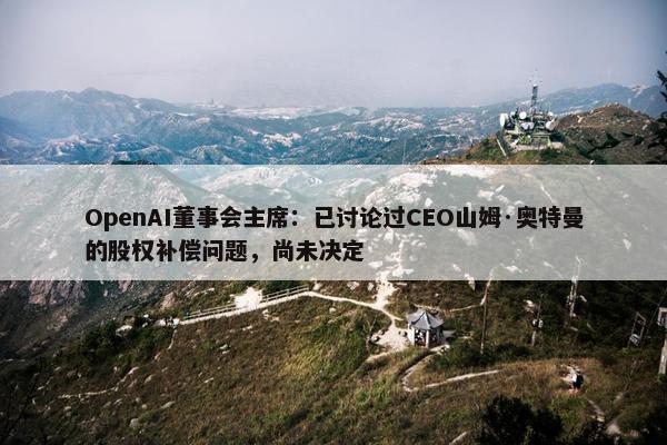 OpenAI董事会主席：已讨论过CEO山姆·奥特曼的股权补偿问题，尚未决定