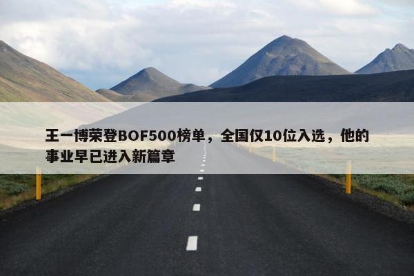 王一博荣登BOF500榜单，全国仅10位入选，他的事业早已进入新篇章