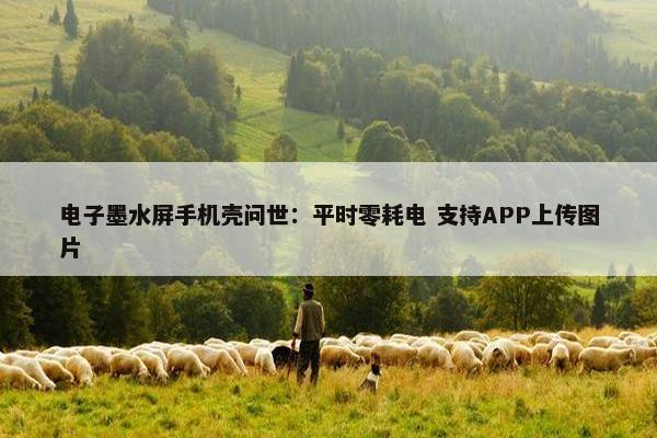 电子墨水屏手机壳问世：平时零耗电 支持APP上传图片