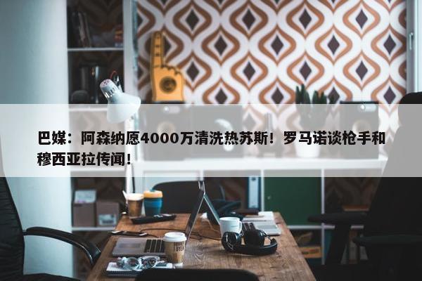 巴媒：阿森纳愿4000万清洗热苏斯！罗马诺谈枪手和穆西亚拉传闻！