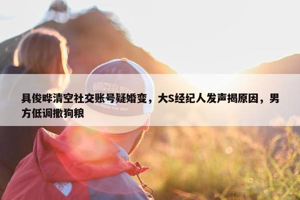 具俊晔清空社交账号疑婚变，大S经纪人发声揭原因，男方低调撒狗粮