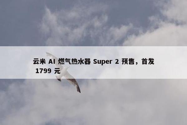 云米 AI 燃气热水器 Super 2 预售，首发 1799 元