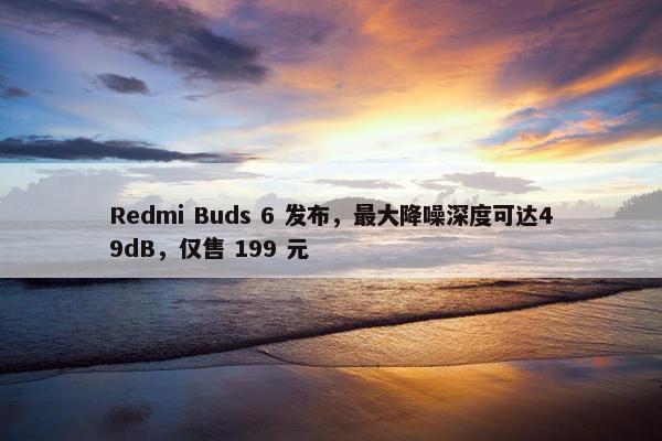 Redmi Buds 6 发布，最大降噪深度可达49dB，仅售 199 元