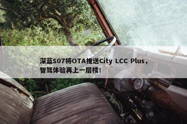 深蓝S07将OTA推送City LCC Plus，智驾体验再上一层楼！